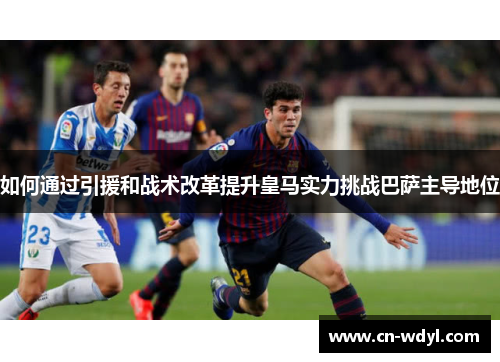 如何通过引援和战术改革提升皇马实力挑战巴萨主导地位