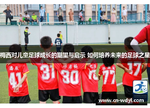 梅西对儿童足球成长的期望与启示 如何培养未来的足球之星