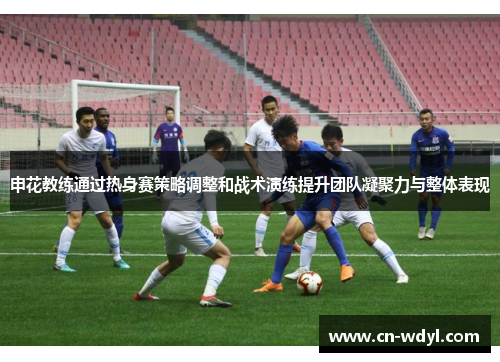 申花教练通过热身赛策略调整和战术演练提升团队凝聚力与整体表现