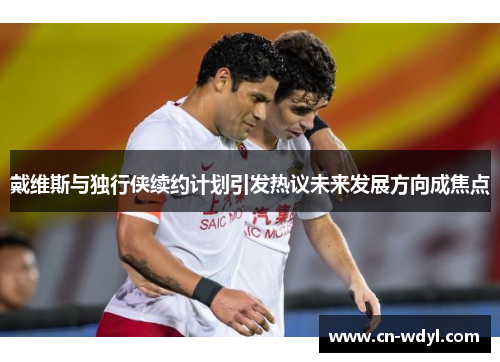 戴维斯与独行侠续约计划引发热议未来发展方向成焦点