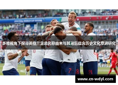 多维视角下探寻英格兰足总名称由来与其背后蕴含历史文化意涵研究 多维视角下探寻英格兰足总名称由来与其背后蕴含历史文化意涵研究